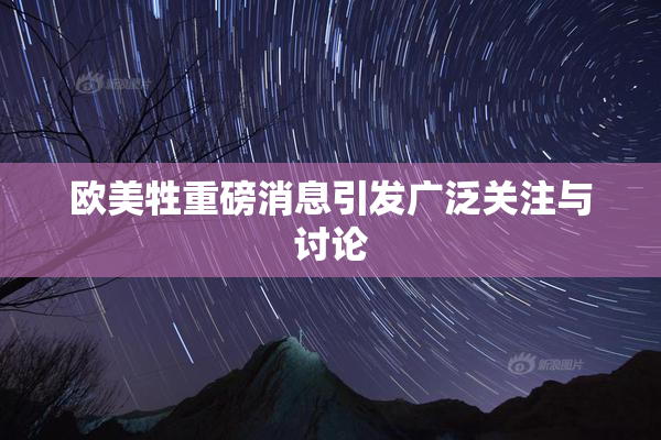 欧美牲重磅消息引发广泛关注与讨论
