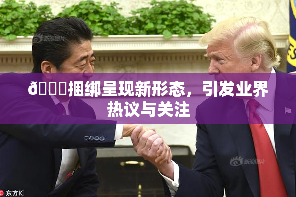 🔞捆绑呈现新形态，引发业界热议与关注