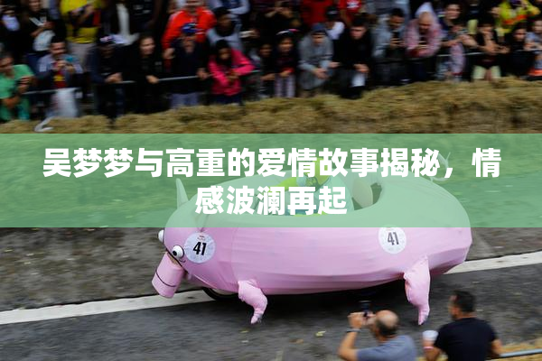 吴梦梦与高重的爱情故事揭秘，情感波澜再起