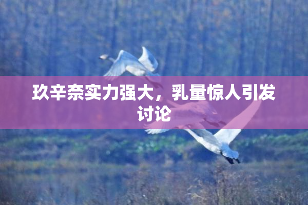 玖辛奈实力强大，乳量惊人引发讨论