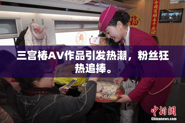三宫椿AV作品引发热潮，粉丝狂热追捧。