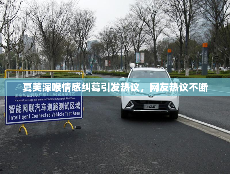 夏芙深喉情感纠葛引发热议，网友热议不断