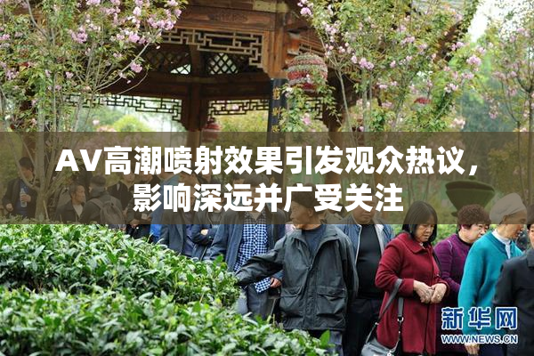 AV高潮喷射效果引发观众热议，影响深远并广受关注