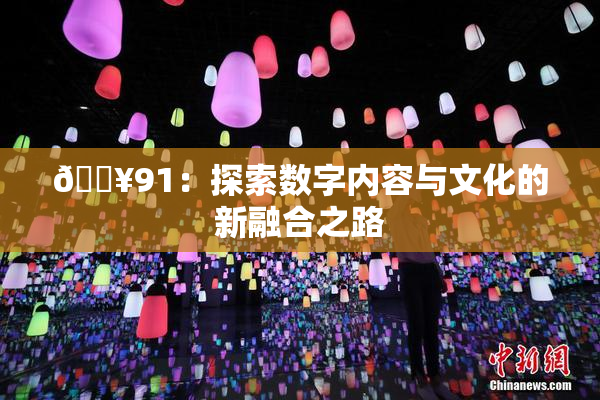 🔥91：探索数字内容与文化的新融合之路