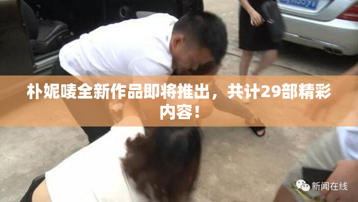朴妮唛全新作品即将推出，共计29部精彩内容！