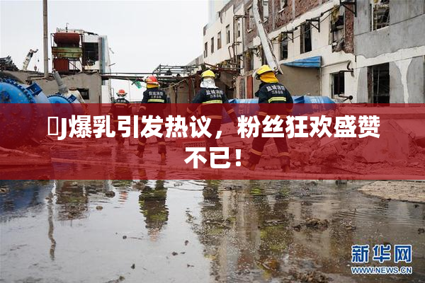 強J爆乳引发热议，粉丝狂欢盛赞不已！