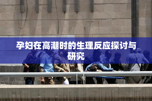 孕妇在高潮时的生理反应探讨与研究
