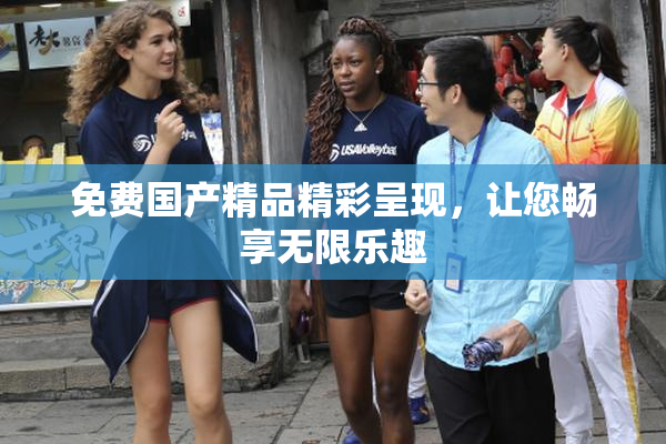 免费国产精品精彩呈现，让您畅享无限乐趣