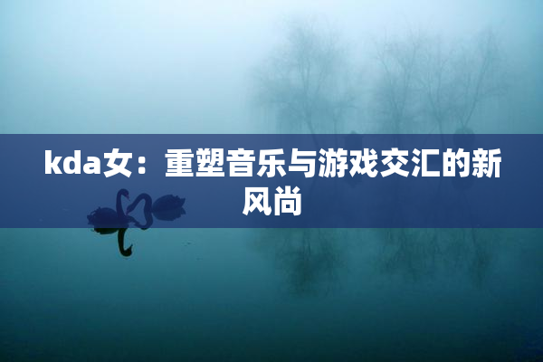 kda女：重塑音乐与游戏交汇的新风尚