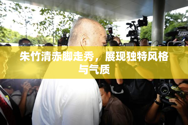 朱竹清赤脚走秀，展现独特风格与气质