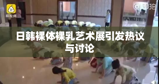 日韩裸体裸乳艺术展引发热议与讨论