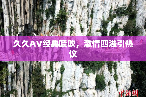 久久AV经典喷吹，激情四溢引热议