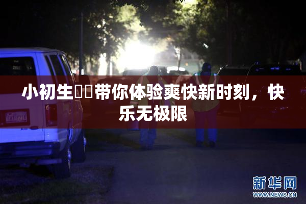 小初生❌‌带你体验爽快新时刻，快乐无极限