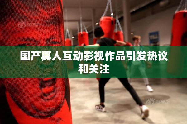 国产真人互动影视作品引发热议和关注