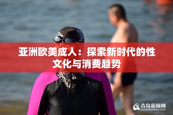 亚洲欧美成人：探索新时代的性文化与消费趋势