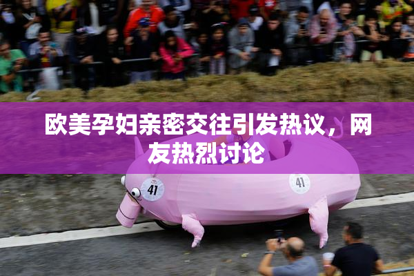 欧美孕妇亲密交往引发热议，网友热烈讨论