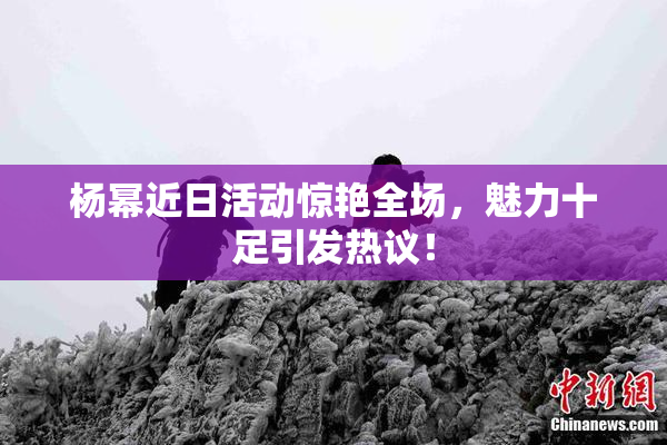 杨幂近日活动惊艳全场，魅力十足引发热议！