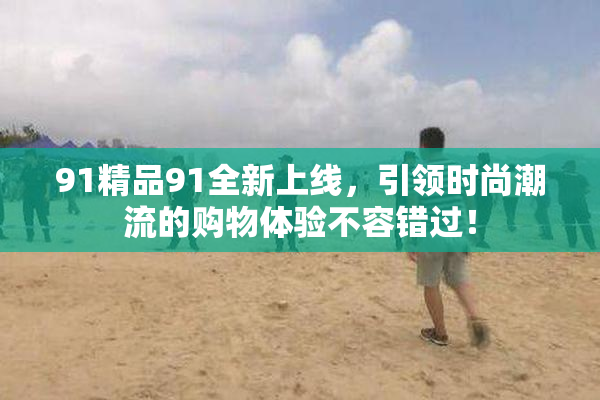 91精品91全新上线，引领时尚潮流的购物体验不容错过！