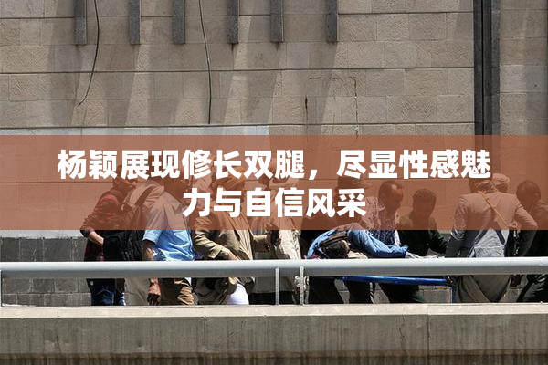 杨颖展现修长双腿，尽显性感魅力与自信风采