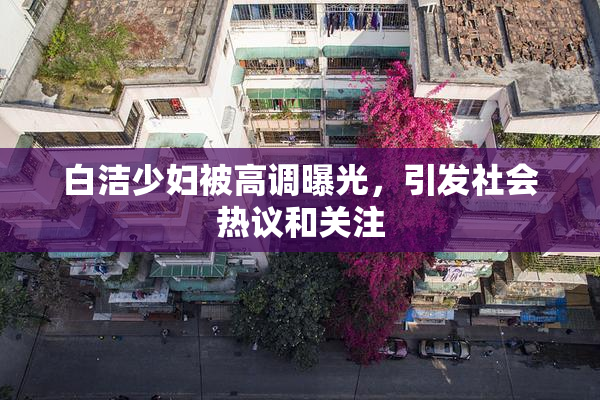 白洁少妇被高调曝光，引发社会热议和关注