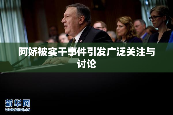 阿娇被实干事件引发广泛关注与讨论