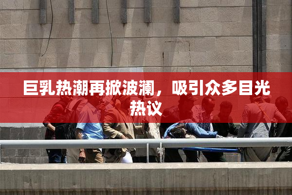 巨乳热潮再掀波澜，吸引众多目光热议