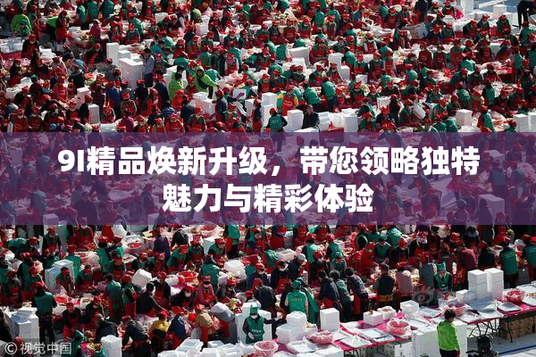 9I精品焕新升级，带您领略独特魅力与精彩体验