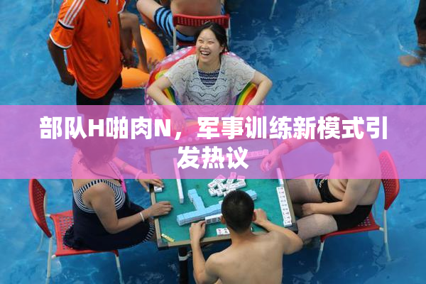 部队H啪肉N，军事训练新模式引发热议