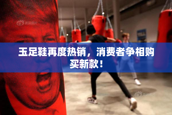 玉足鞋再度热销，消费者争相购买新款！