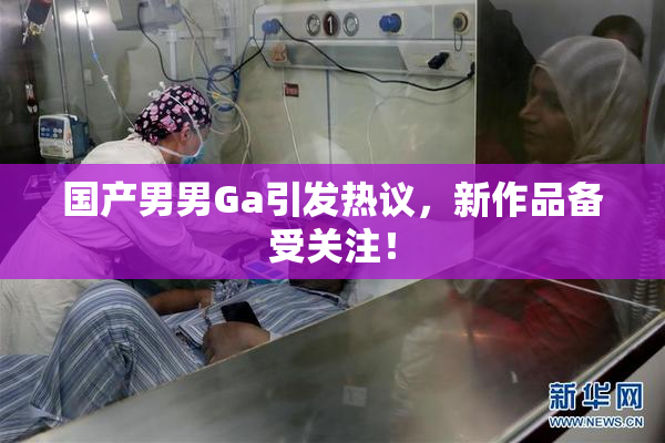 国产男男Ga引发热议，新作品备受关注！