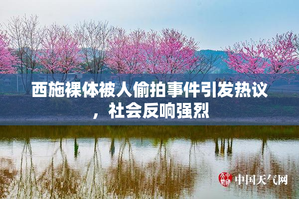 西施裸体被人偷拍事件引发热议，社会反响强烈