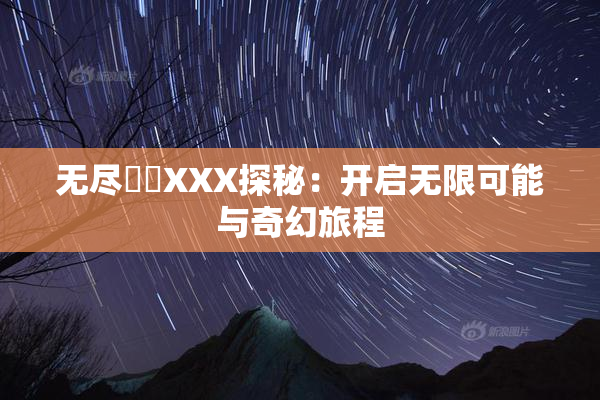 无尽❌‌XXX探秘：开启无限可能与奇幻旅程