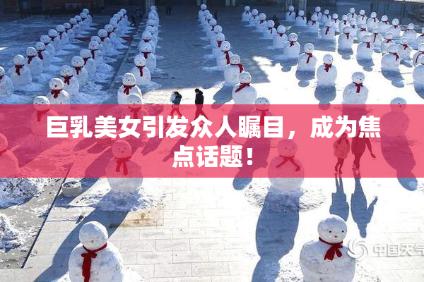 巨乳美女引发众人瞩目，成为焦点话题！