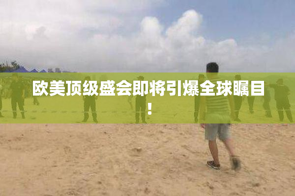 欧美顶级盛会即将引爆全球瞩目！