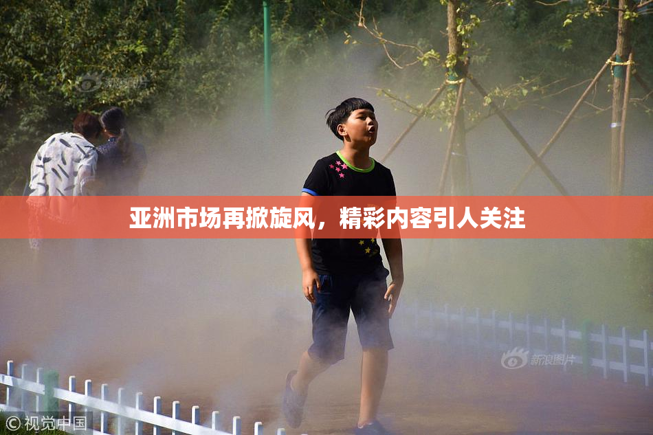 亚洲市场再掀旋风，精彩内容引人关注
