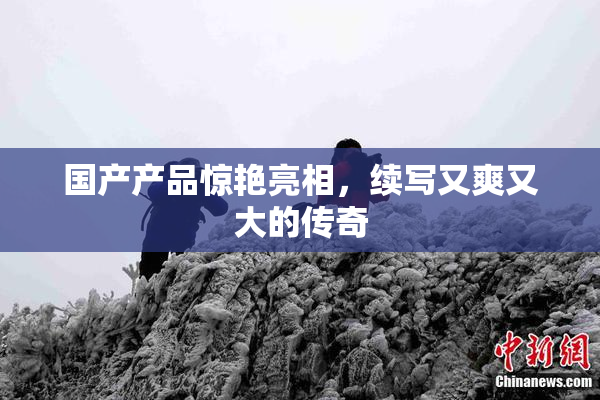 国产产品惊艳亮相，续写又爽又大的传奇