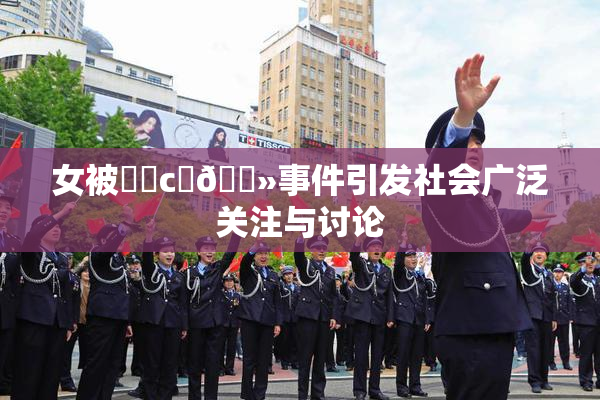 女被❌‌c‌🐻事件引发社会广泛关注与讨论