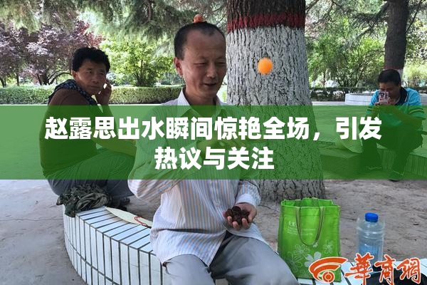 赵露思出水瞬间惊艳全场，引发热议与关注