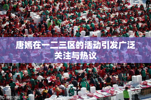 唐嫣在一二三区的活动引发广泛关注与热议