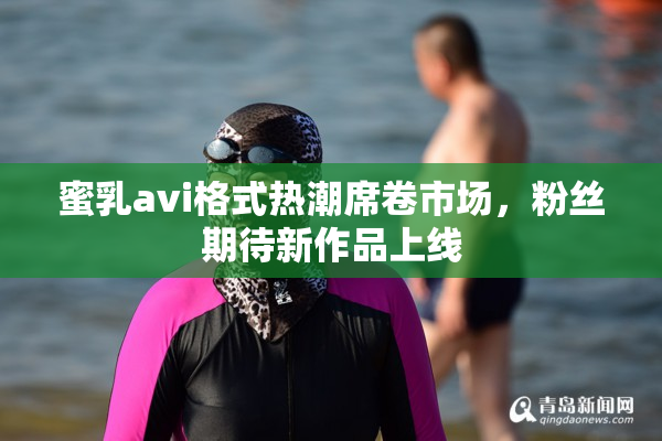 蜜乳avi格式热潮席卷市场，粉丝期待新作品上线