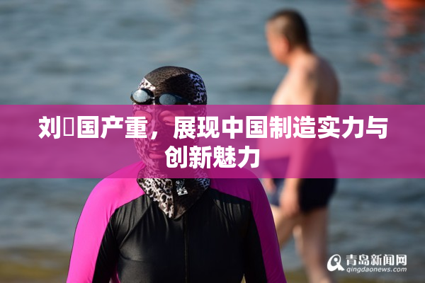 刘玥国产重，展现中国制造实力与创新魅力