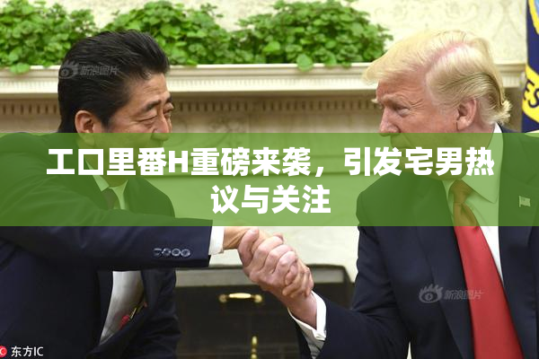 工口里番H重磅来袭，引发宅男热议与关注