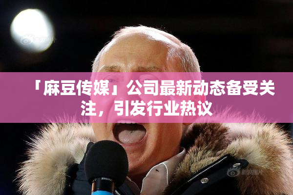 「麻豆传媒」公司最新动态备受关注，引发行业热议