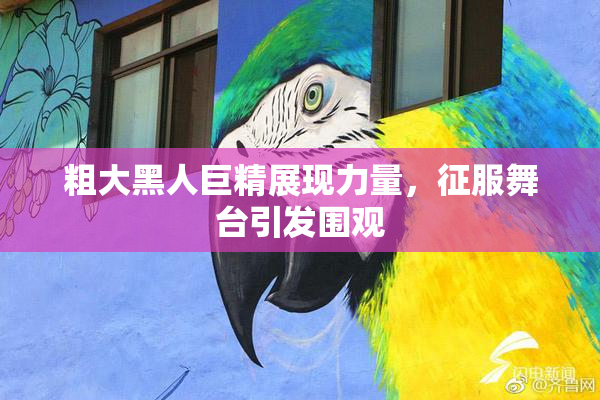 粗大黑人巨精展现力量，征服舞台引发围观