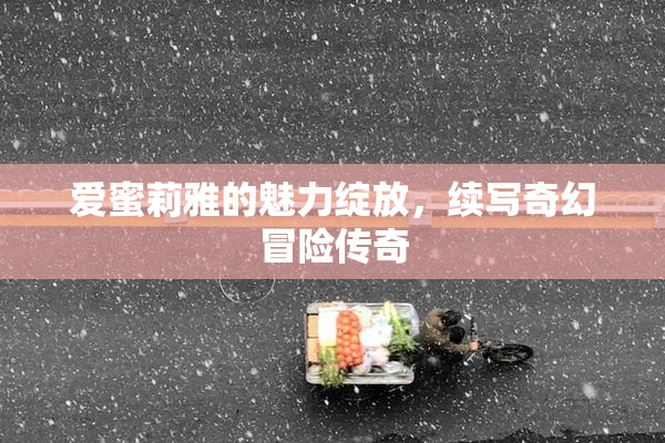 爱蜜莉雅的魅力绽放，续写奇幻冒险传奇
