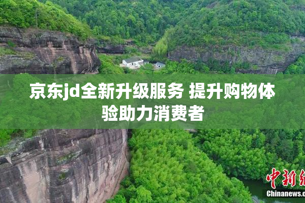 京东jd全新升级服务 提升购物体验助力消费者