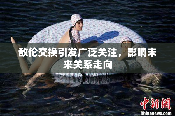敌伦交换引发广泛关注，影响未来关系走向