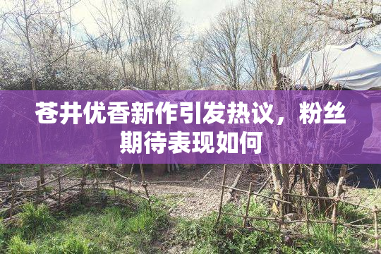 苍井优香新作引发热议，粉丝期待表现如何