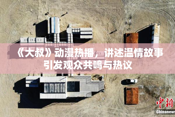 《大叔》动漫热播，讲述温情故事引发观众共鸣与热议