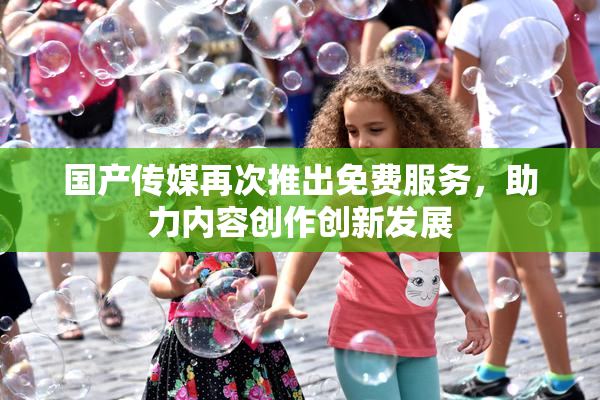国产传媒再次推出免费服务，助力内容创作创新发展